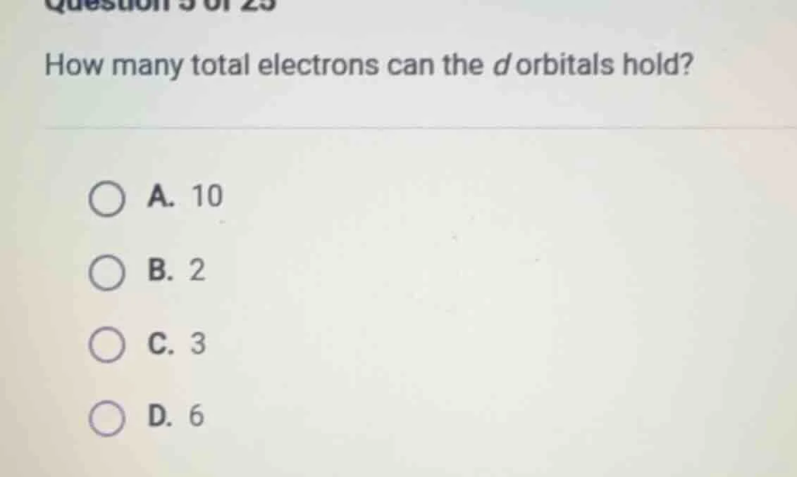 question 5 of 25 how many total electrons can the d orbitals hold? a. 1…