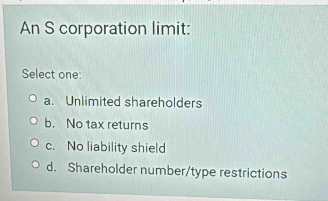 an s corporation limit: select one: a. unlimited shareholders b. no tax…