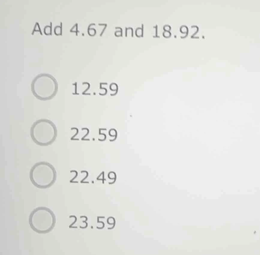 add 4.67 and 18.92. 12.59 22.59 22.49 23.59