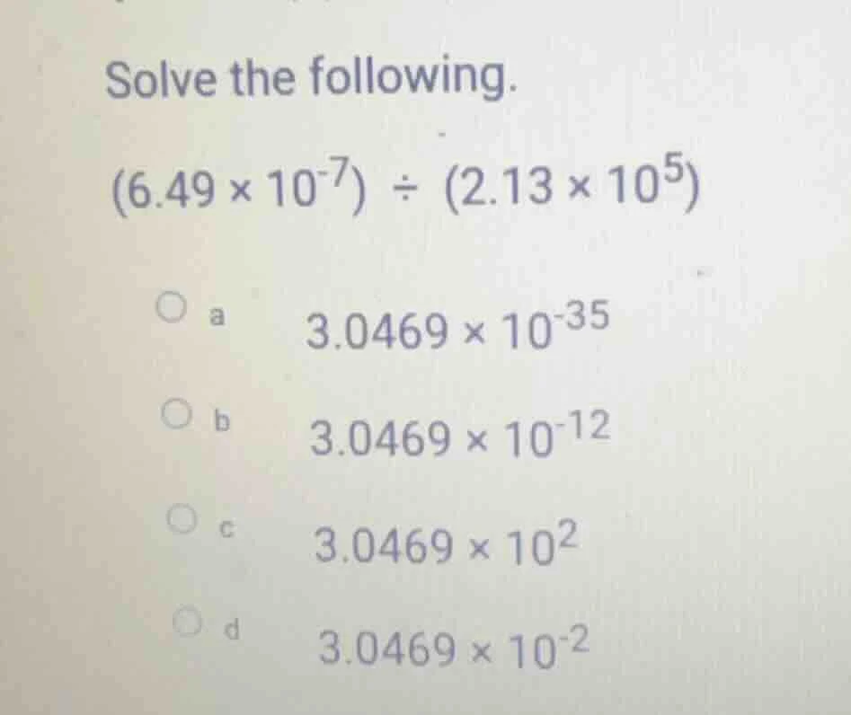 solve the following. (6.49 × 10⁻⁷) ÷ (2.13 × 10⁵) a 3.0469 × 10⁻³⁵ b 3.…