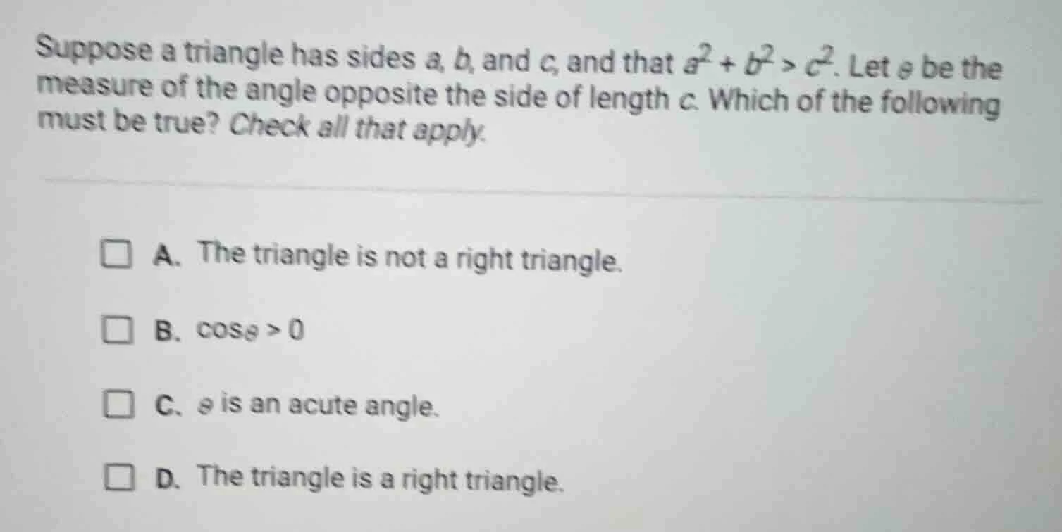 suppose a triangle has sides a, b, and c, and that $a^2 + b^2 > c^2$. l…