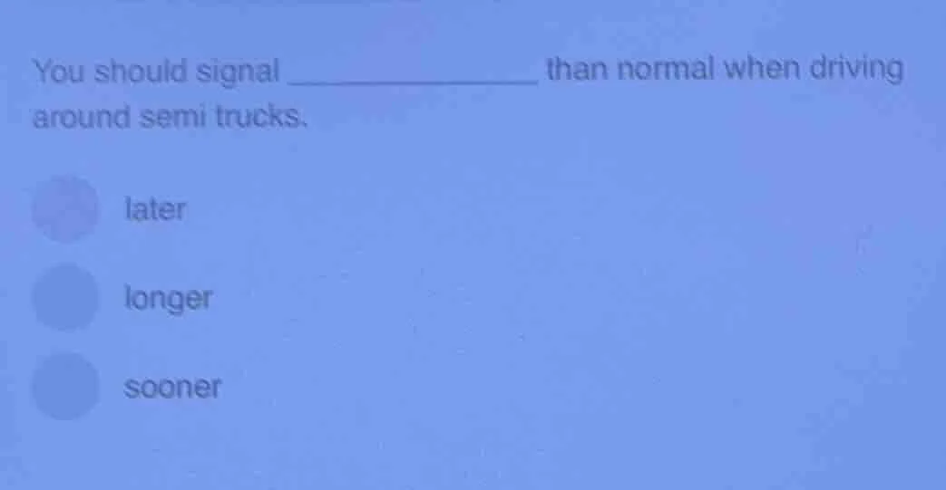 you should signal __________ than normal when driving around semi truck…