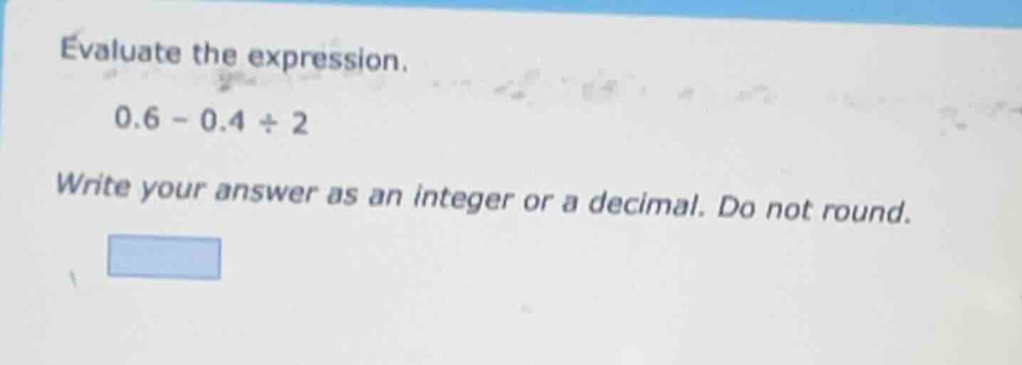 evaluate the expression. 0.6 - 0.4 ÷ 2 write your answer as an integer …