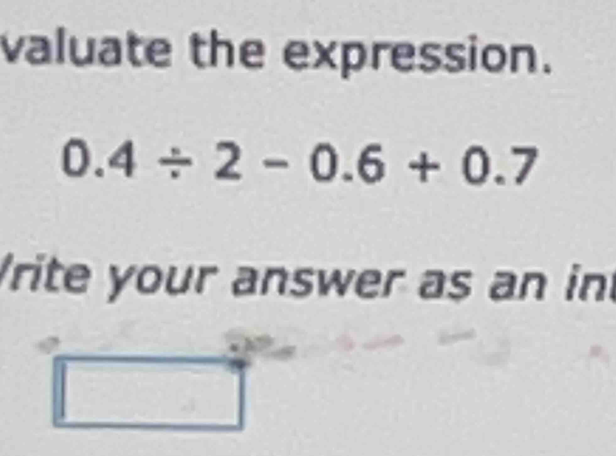 valuate the expression. 0.4 ÷ 2 - 0.6 + 0.7 write your answer as an int