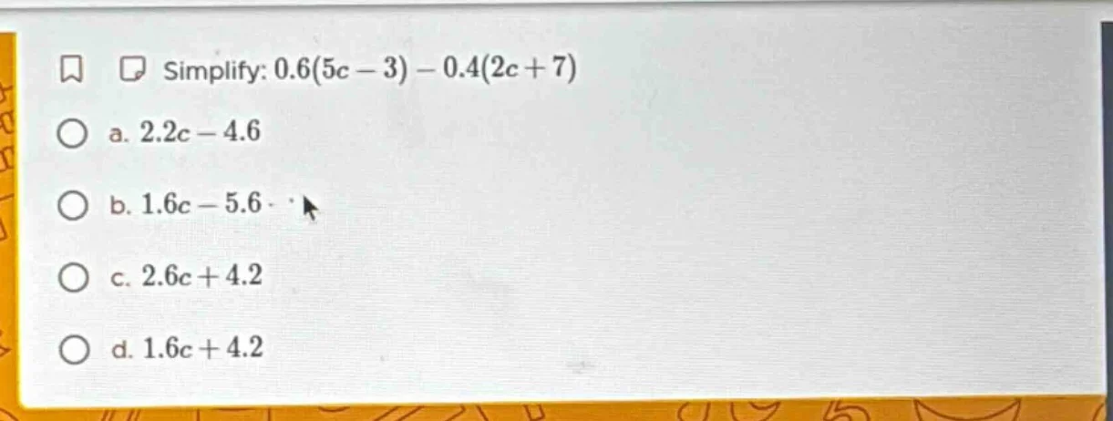 simplify: 0.6(5c - 3) - 0.4(2c + 7) a. 2.2c - 4.6 b. 1.6c - 5.6 c. 2.6c…
