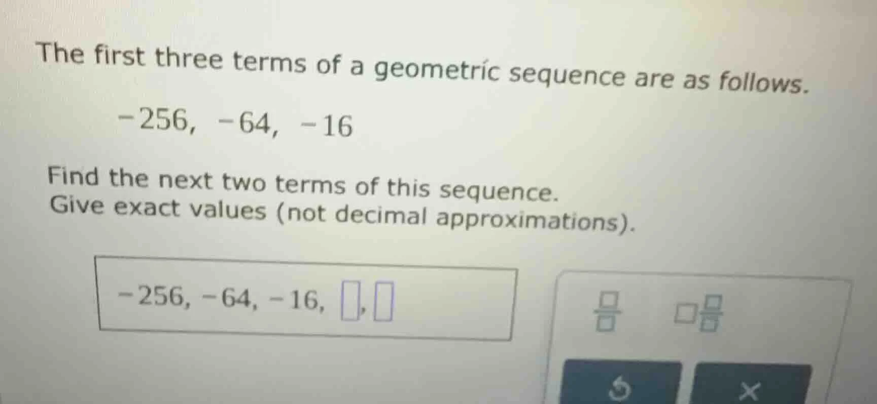 the first three terms of a geometric sequence are as follows. -256, -64…