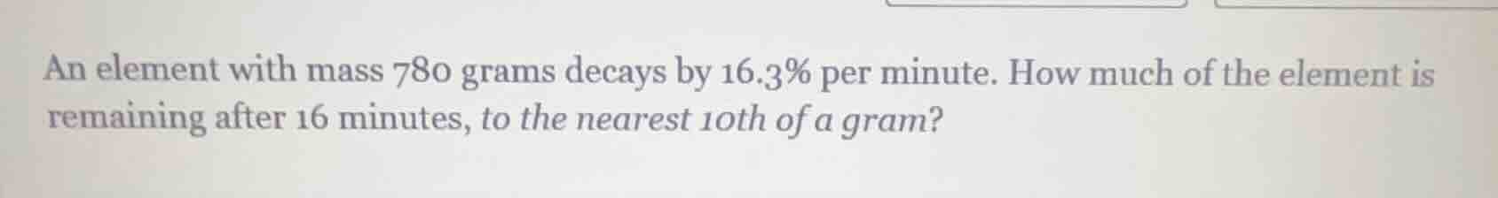 an element with mass 780 grams decays by 16.3% per minute. how much of …