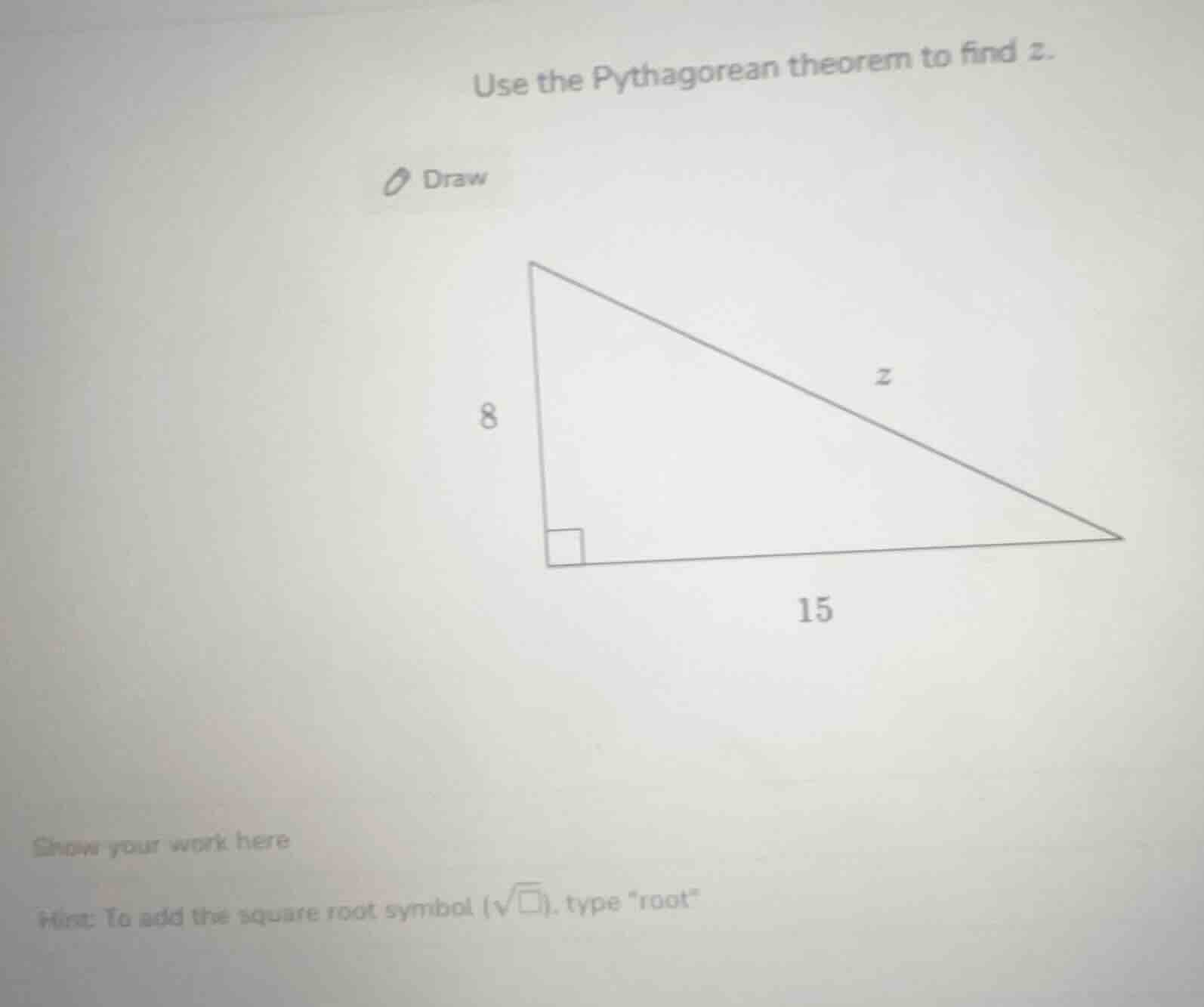 use the pythagorean theorem to find z. draw 8 15 show your work here hi…