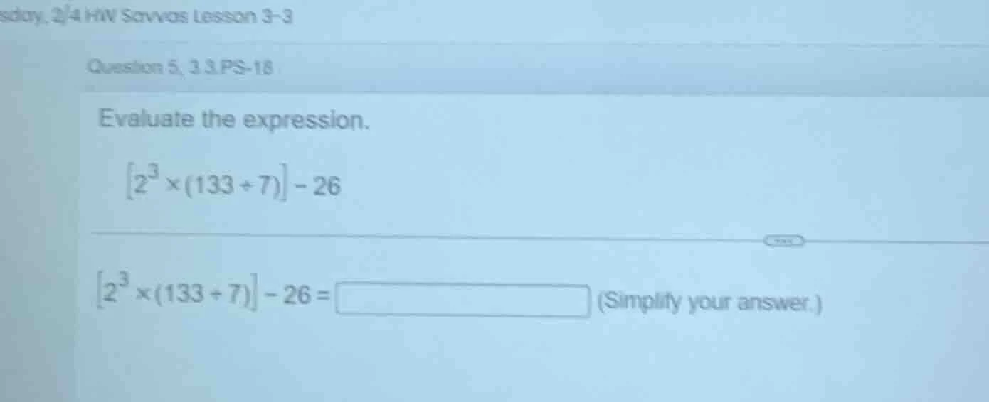 evaluate the expression. \\left2^{3} \\times (133 \\div 7)\ ight - 26 \…