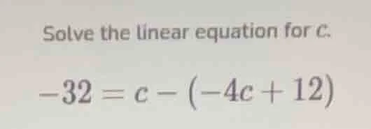 solve the linear equation for c.\ $-32 = c - (-4c + 12)$