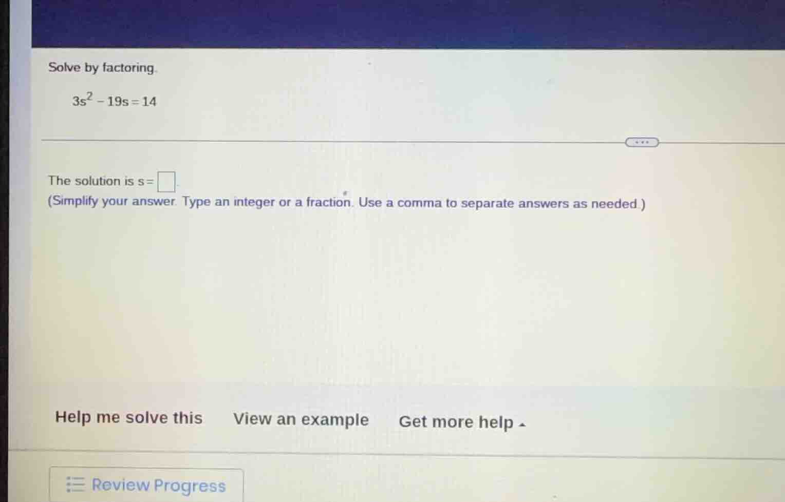 solve by factoring. $3s^2 - 19s = 14$ the solution is $s = \\square$ (s…
