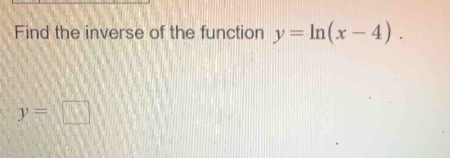 find the inverse of the function $y = \\ln(x - 4)$. $y = \\square$