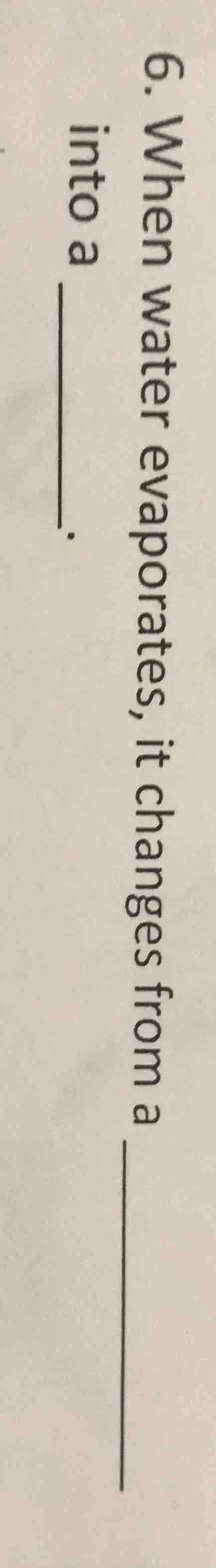 6. when water evaporates, it changes from a ____ into a ____.