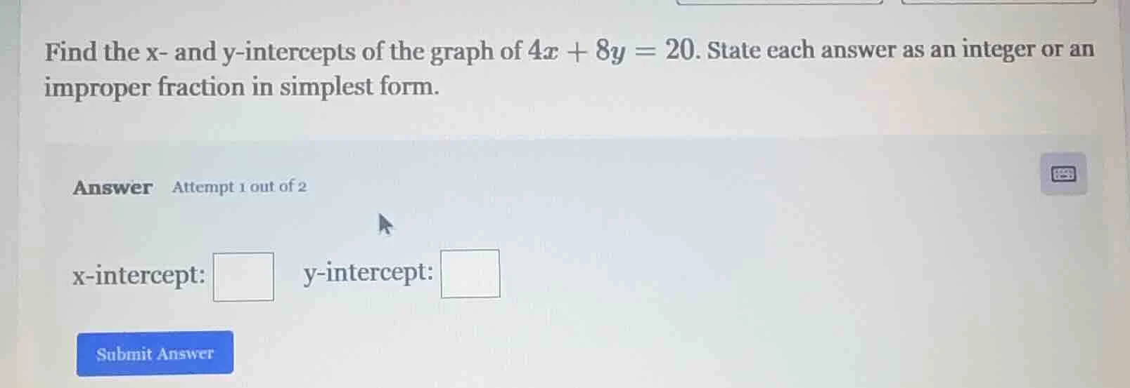 find the x- and y-intercepts of the graph of $4x + 8y = 20$. state each…