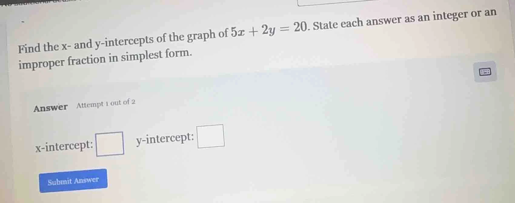 find the x- and y-intercepts of the graph of $5x + 2y = 20$. state each…