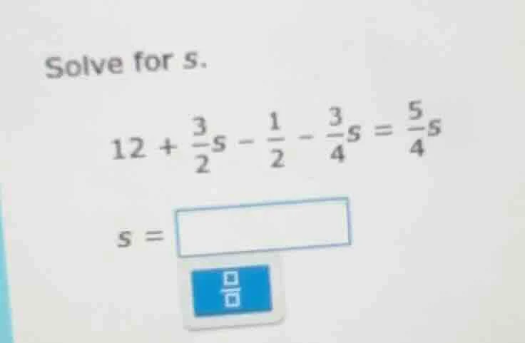 solve for s. $12 + \\frac{3}{2}s - \\frac{1}{2} - \\frac{3}{4}s = \\fra…