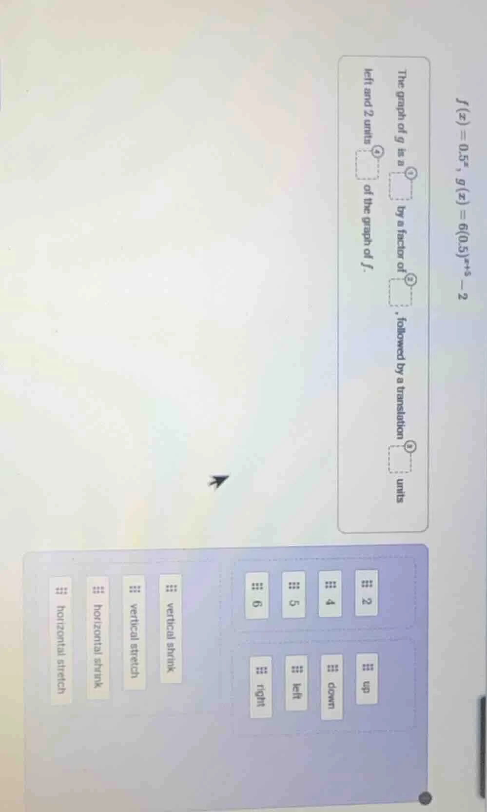 $f(x)=0.5^{x}$, $g(x)=6(0.5)^{x+5}-2$ the graph of $g$ is a $square$ by…