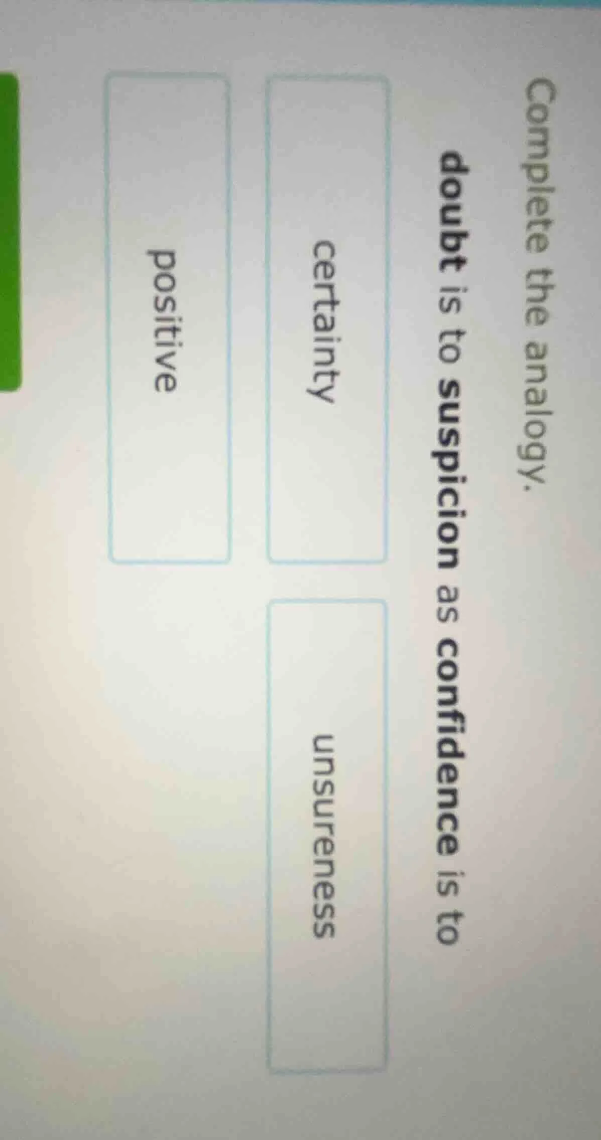 complete the analogy.doubt is to suspicion as confidence is tocertainty…