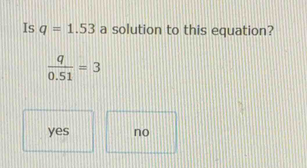 is $q = 1.53$ a solution to this equation? $\frac{q}{0.51}=3$ yes no