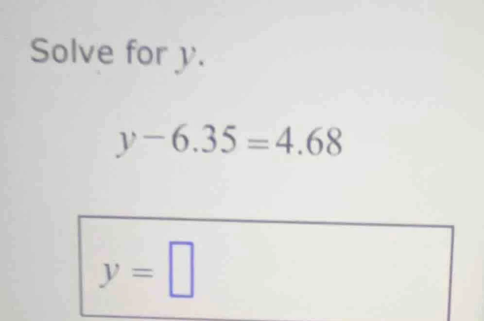 solve for $y$. $y - 6.35 = 4.68$ $y = \\square$