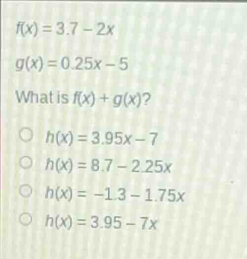 $f(x)=3.7-2x$ $g(x)=0.25x-5$ what is $f(x)+g(x)$? $h(x)=3.95x-7$ $h(x)=…