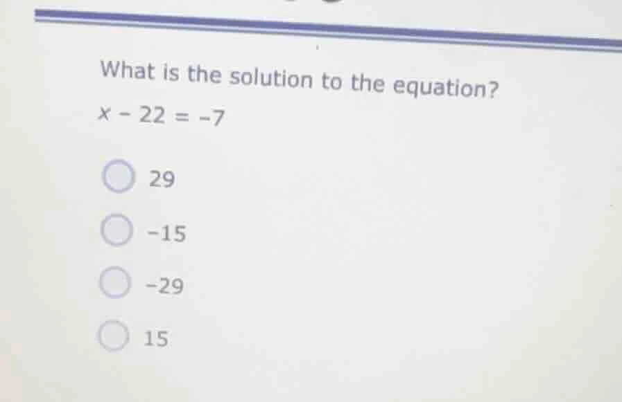 what is the solution to the equation? $x - 22 = -7$ 29 -15 -29 15