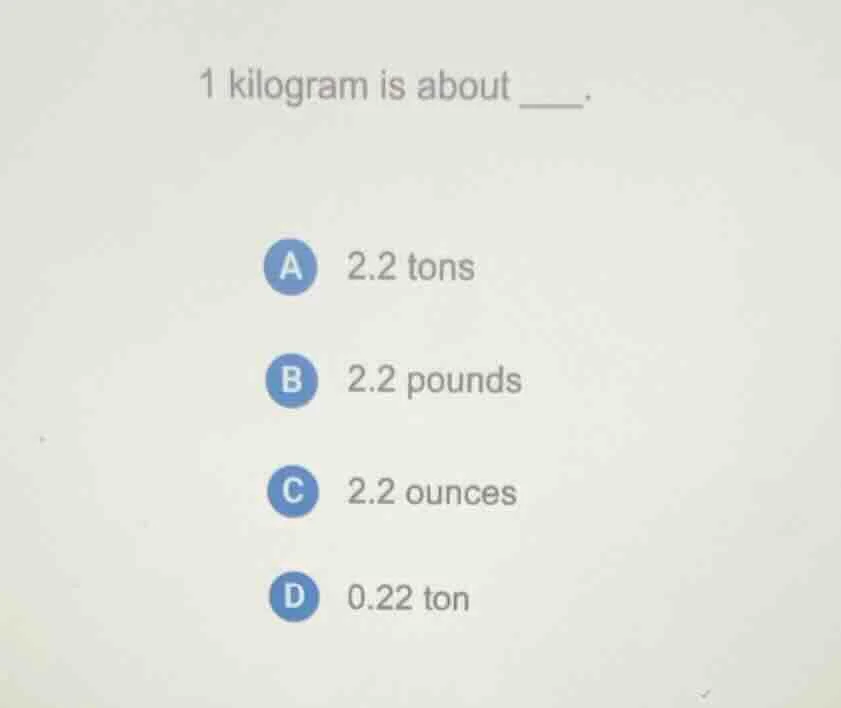 1 kilogram is about ____. a 2.2 tons b 2.2 pounds c 2.2 ounces d 0.22 t…
